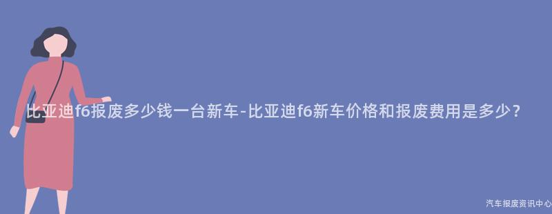 比亚迪f6报废多少钱一台新车-比亚迪f6新车价格和报废费用是多少？