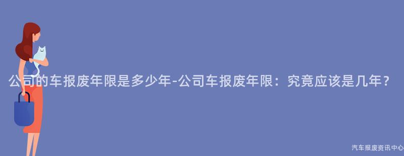 公司的车报废年限是多少年-公司车报废年限：究竟应该是几年？