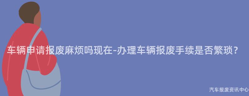 车辆申请报废麻烦吗现在-办理车辆报废手续是否繁琐？