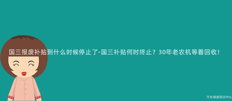 国三报废补贴到什么时候停止了-国三补贴何时终止？30年老农机等着回收！