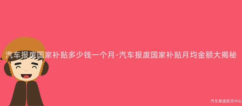 汽车报废国家补贴多少钱一个月-汽车报废国家补贴月均金额大揭秘
