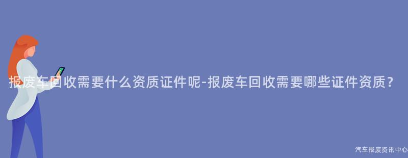 报废车回收需要什么资质证件呢-报废车回收需要哪些证件资质？