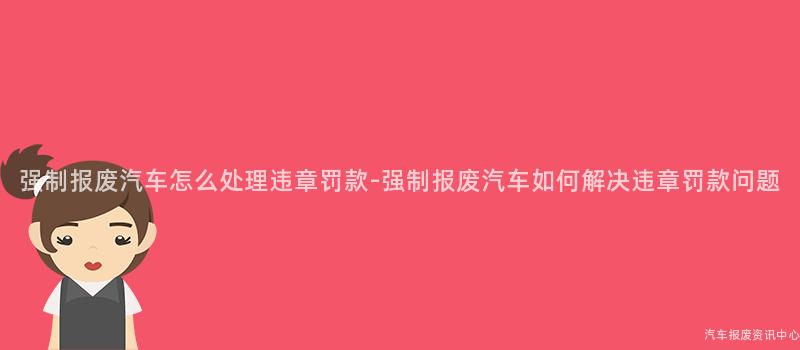 强制报废汽车怎么处理违章罚款-强制报废汽车如何解决违章罚款问题