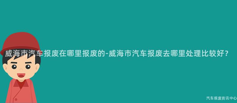 威海市汽车报废在哪里报废的-威海市汽车报废去哪里处理比较好？