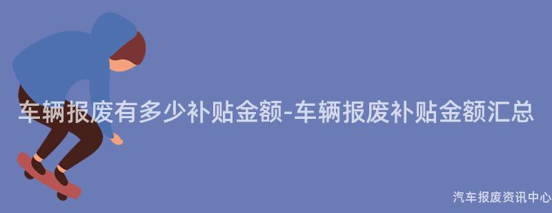 车辆报废有多少补贴金额-车辆报废补贴金额汇总