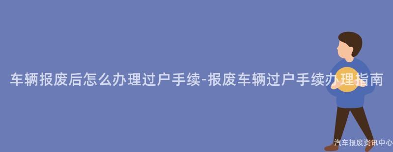 车辆报废后怎么办理过户手续-报废车辆过户手续办理指南