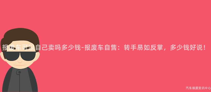 报废车可以自己卖吗多少钱-报废车自售：转手易如反掌，多少钱好说！
