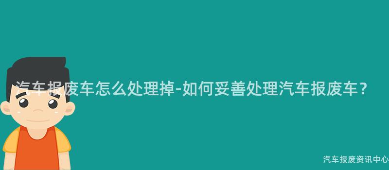 汽车报废车怎么处理掉-如何妥善处理汽车报废车？