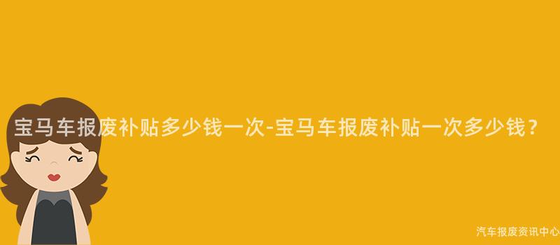 宝马车报废补贴多少钱一次-宝马车报废补贴一次多少钱？