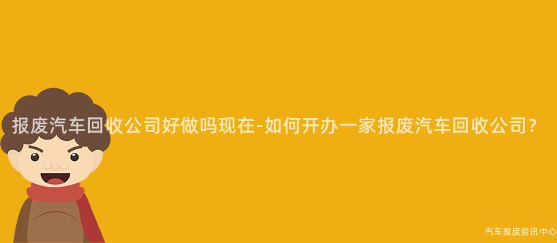 报废汽车回收公司好做吗现在-如何开办一家报废汽车回收公司？