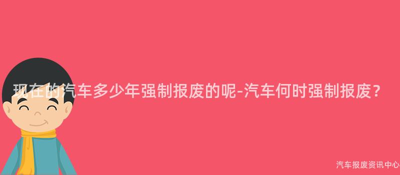 现在的汽车多少年强制报废的呢-汽车何时强制报废？