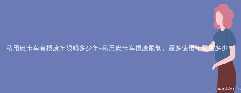 私用皮卡车有报废年限吗多少年-私用皮卡车报废限制，最多使用年限是多少？