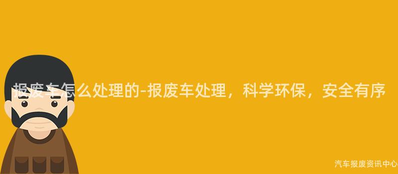 报废车怎么处理的-报废车处理，科学环保，安全有序