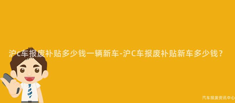 沪c车报废补贴多少钱一辆新车-沪C车报废补贴新车多少钱？