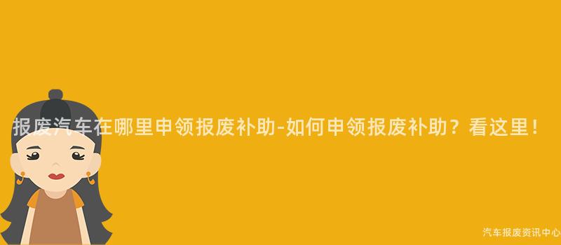 报废汽车在哪里申领报废补助-如何申领报废补助？看这里！
