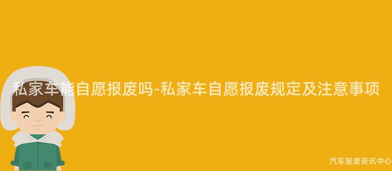 私家车能自愿报废吗-私家车自愿报废规定及注意事项