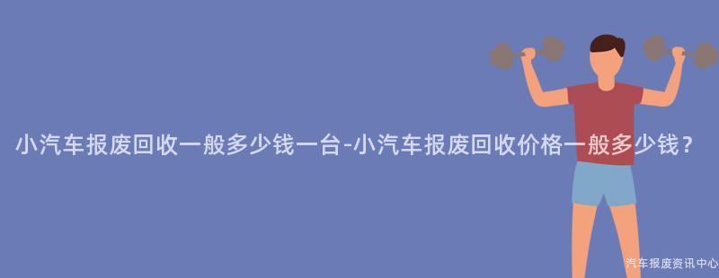 小汽车报废回收一般多少钱一台-小汽车报废回收价格一般多少钱？