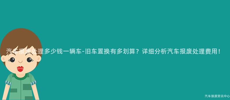 汽车报废处理多少钱一辆车-旧车置换有多划算？详细分析汽车报废处理费用！