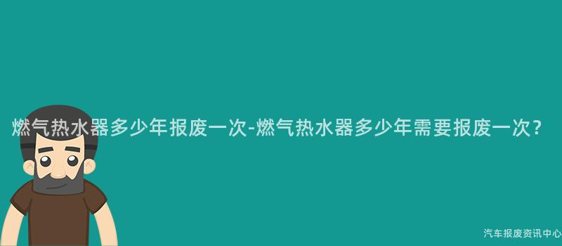 燃气热水器多少年报废一次-燃气热水器多少年需要报废一次？