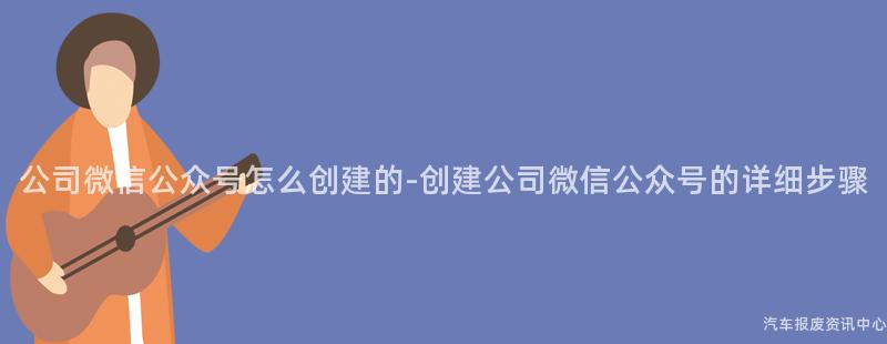 公司微信公众号怎么创建的-创建公司微信公众号的详细步骤