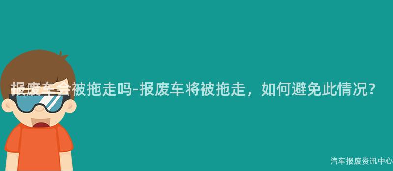 报废车会被拖走吗-报废车将被拖走，如何避免此情况？