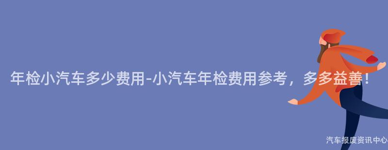 年检小汽车多少费用-小汽车年检费用参考，多多益善！