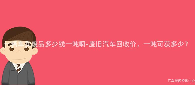 一辆车卖废品多少钱一吨啊-废旧汽车回收价，一吨可获多少？
