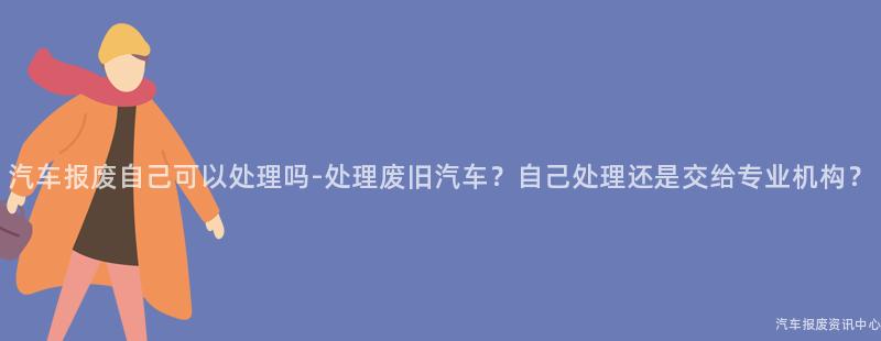 汽车报废自己可以处理吗-处理废旧汽车？自己处理还是交给专业机构？