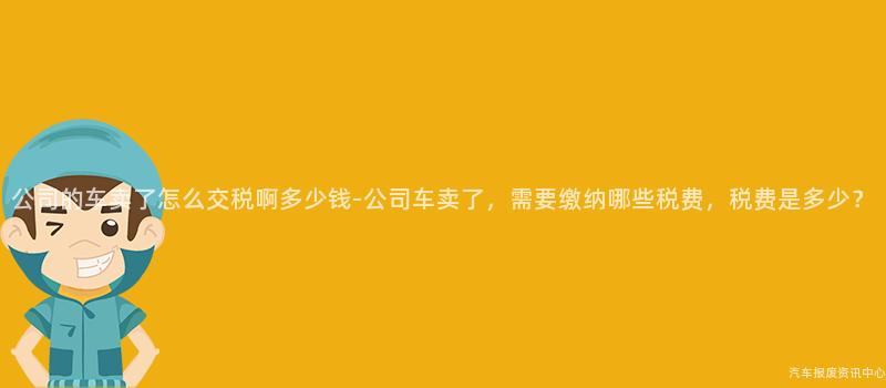 公司的车卖了怎么交税啊多少钱-公司车卖了，需要缴纳哪些税费，税费是多少？