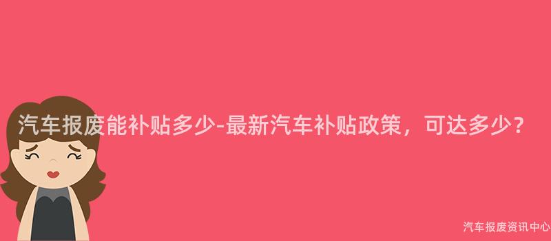 汽车报废能补贴多少-最新汽车补贴政策，可达多少？