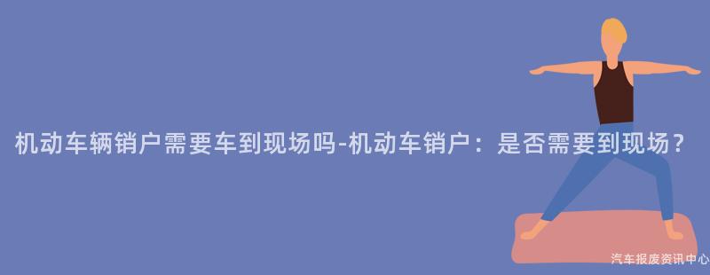 机动车辆销户需要车到现场吗-机动车销户：是否需要到现场？
