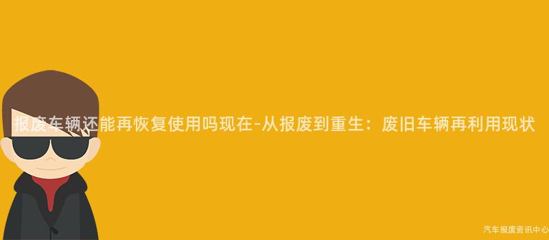 报废车辆还能再恢复使用吗现在-从报废到重生：废旧车辆再利用现状