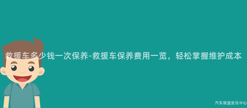 救援车多少钱一次保养-救援车保养费用一览，轻松掌握维护成本
