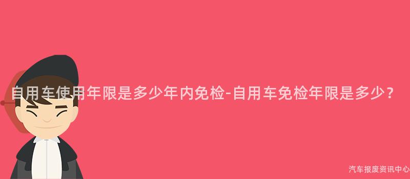 自用车使用年限是多少年内免检-自用车免检年限是多少？
