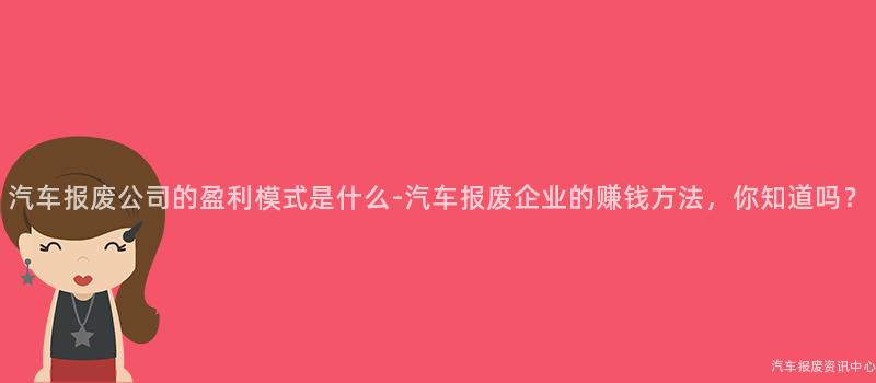 汽车报废公司的盈利模式是什么-汽车报废企业的赚钱方法，你知道吗？
