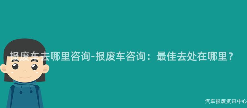 报废车去哪里咨询-报废车咨询：最佳去处在哪里？