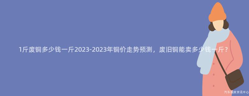 1斤废铜多少钱一斤2023-2023年铜价走势预测，废旧铜能卖多少钱一斤？
