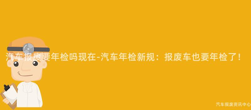 汽车报废要年检吗现在-汽车年检新规：报废车也要年检了！