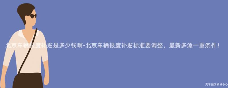 北京车辆报废补贴是多少钱啊-北京车辆报废补贴标准要调整，最新多添一重条件！