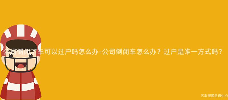 公司倒闭了车可以过户吗怎么办-公司倒闭车怎么办？过户是唯一方式吗？