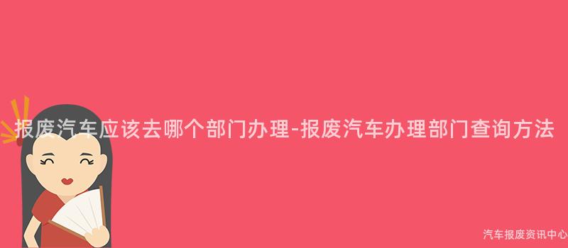 报废汽车应该去哪个部门办理-报废汽车办理部门查询方法