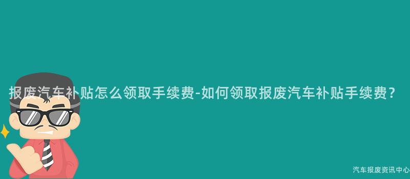报废汽车补贴怎么领取手续费-如何领取报废汽车补贴手续费？