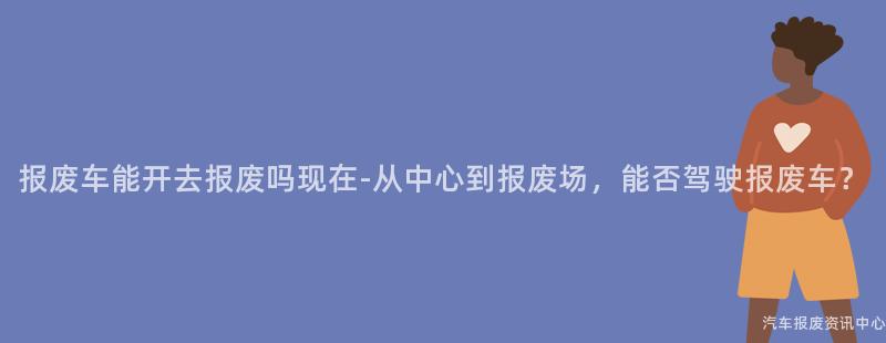 报废车能开去报废吗现在-从中心到报废场，能否驾驶报废车？