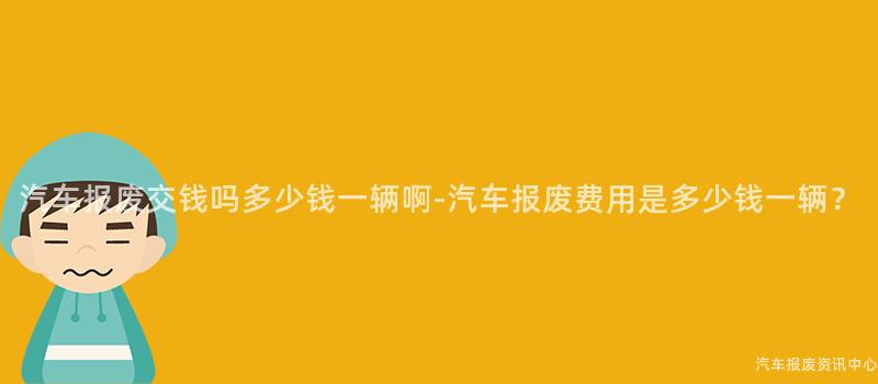 汽车报废交钱吗多少钱一辆啊-汽车报废费用是多少钱一辆？