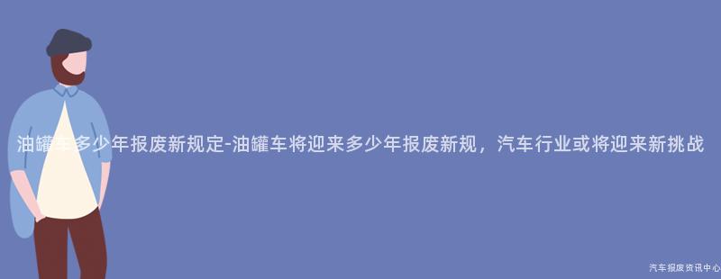 油罐车多少年报废新规定-油罐车将迎来多少年报废新规，汽车行业或将迎来新挑战