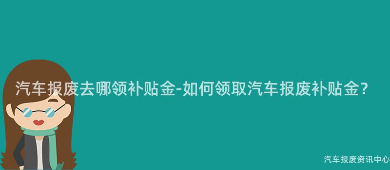 汽车报废去哪领补贴金-如何领取汽车报废补贴金？