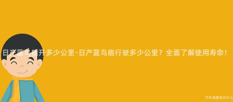 日产蓝鸟能开多少公里-日产蓝鸟能行驶多少公里？全面了解使用寿命！
