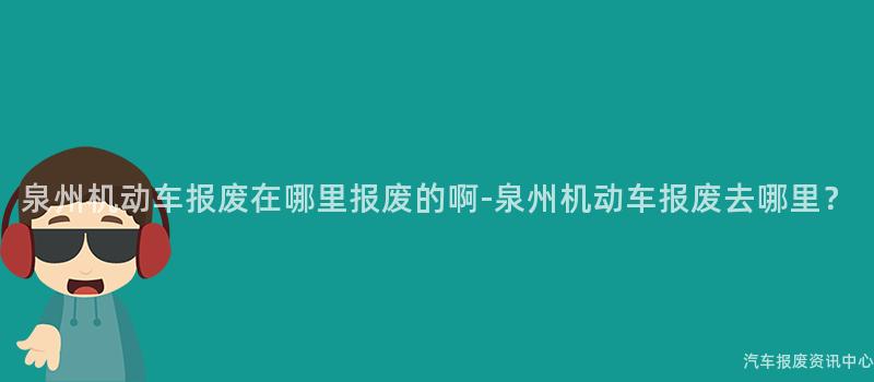 泉州机动车报废在哪里报废的啊-泉州机动车报废去哪里？