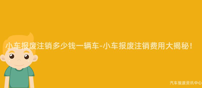 小车报废注销多少钱一辆车-小车报废注销费用大揭秘！