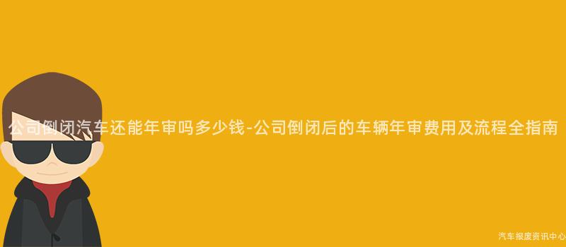 公司倒闭汽车还能年审吗多少钱-公司倒闭后的车辆年审费用及流程全指南